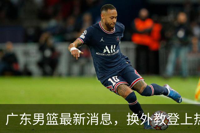 广东男篮最新消息，换外教登上热搜 胡明轩回应网暴 U21奖项大丰收